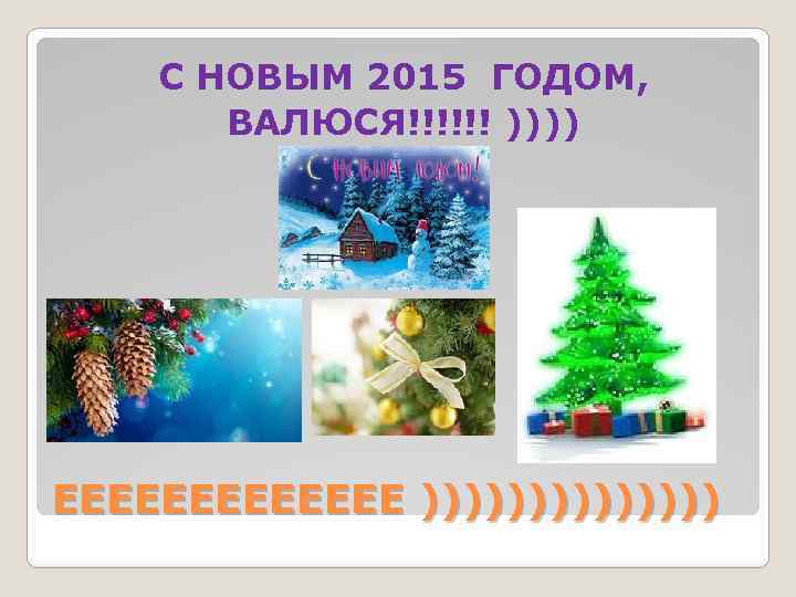 C НОВЫМ 2015 ГОДОМ, ВАЛЮСЯ!!!!!! )))) ЕЕЕЕЕЕЕ ))))))) 