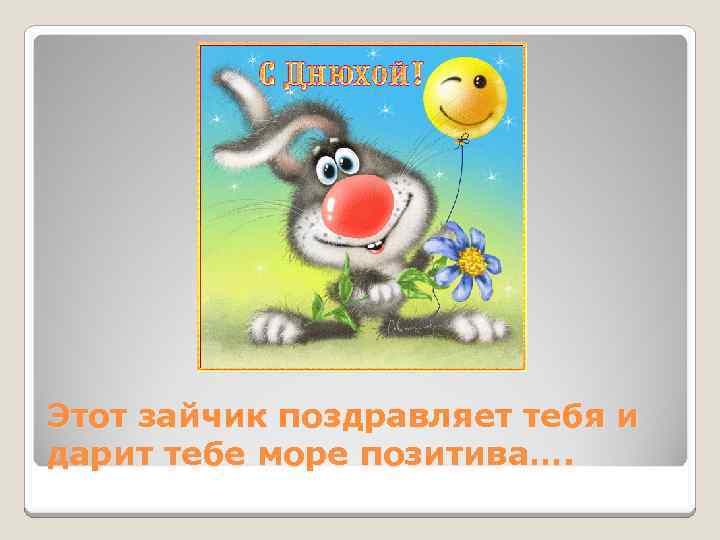 Этот зайчик поздравляет тебя и дарит тебе море позитива…. 