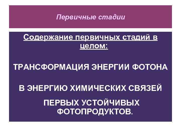 Первичные стадии Содержание первичных стадий в целом: ТРАНСФОРМАЦИЯ ЭНЕРГИИ ФОТОНА В ЭНЕРГИЮ ХИМИЧЕСКИХ СВЯЗЕЙ