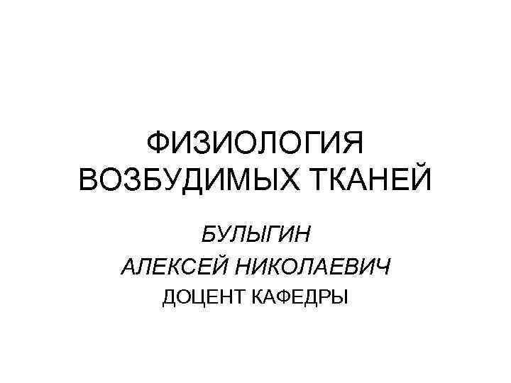 ФИЗИОЛОГИЯ ВОЗБУДИМЫХ ТКАНЕЙ БУЛЫГИН АЛЕКСЕЙ НИКОЛАЕВИЧ ДОЦЕНТ КАФЕДРЫ 