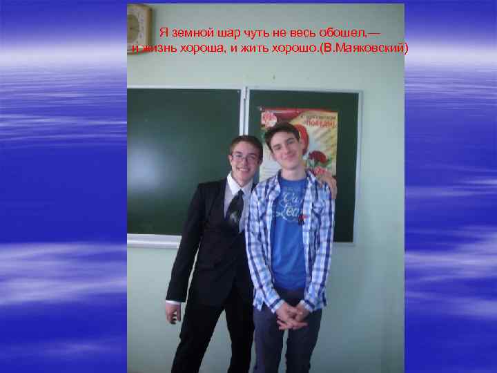 Я земной шар чуть не весь обошел, — и жизнь хороша, и жить хорошо.