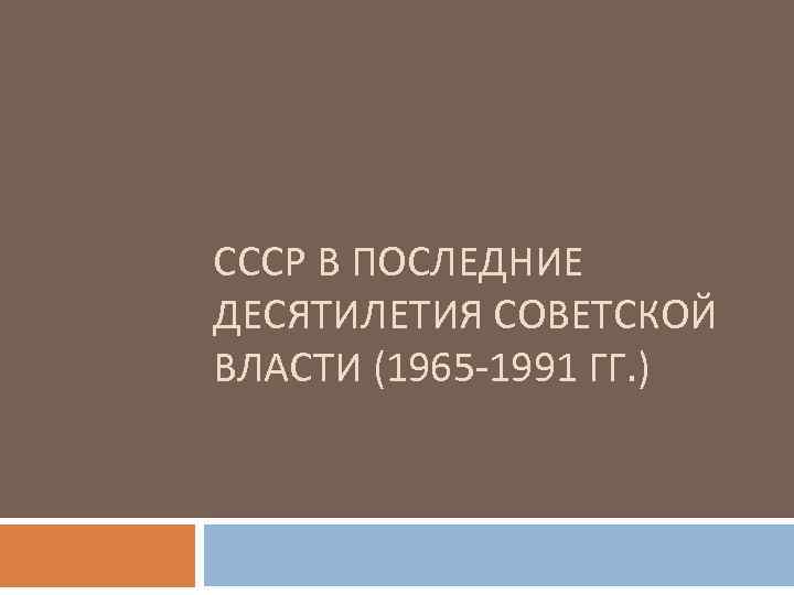 СССР В ПОСЛЕДНИЕ ДЕСЯТИЛЕТИЯ СОВЕТСКОЙ ВЛАСТИ (1965 -1991 ГГ. ) 