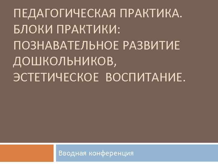 ПЕДАГОГИЧЕСКАЯ ПРАКТИКА. БЛОКИ ПРАКТИКИ: ПОЗНАВАТЕЛЬНОЕ РАЗВИТИЕ ДОШКОЛЬНИКОВ, ЭСТЕТИЧЕСКОЕ ВОСПИТАНИЕ. Вводная конференция 