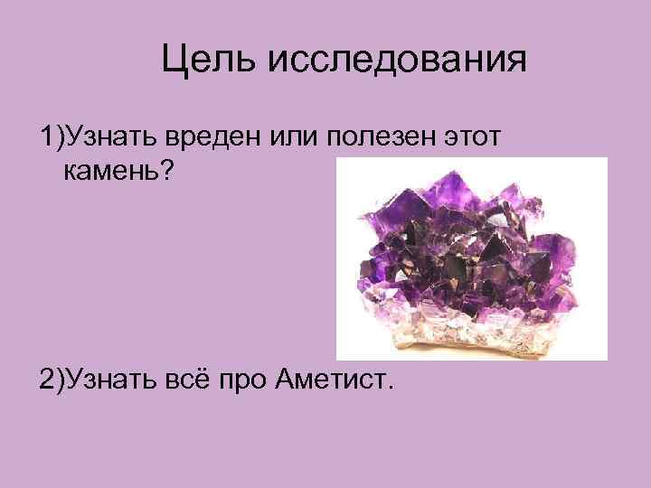 Цель исследования 1)Узнать вреден или полезен этот камень? 2)Узнать всё про Аметист. 