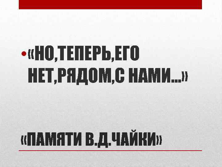  • «НО, ТЕПЕРЬ, ЕГО НЕТ, РЯДОМ, С НАМИ…» «ПАМЯТИ В. Д. ЧАЙКИ» 