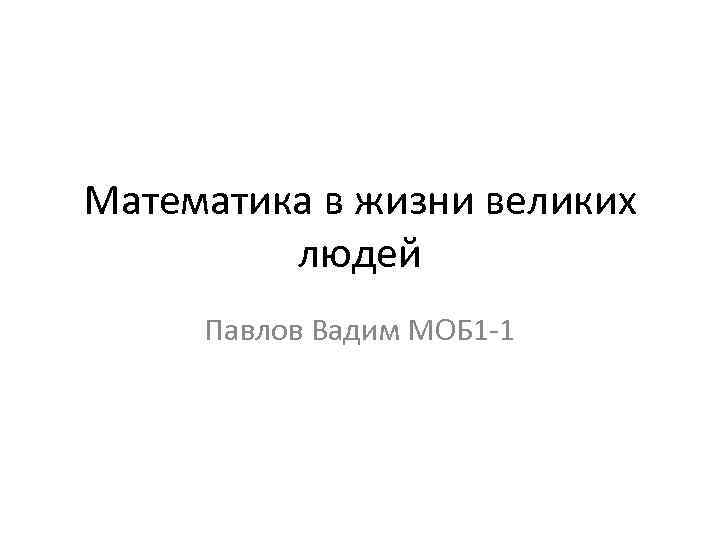 Математика в жизни великих людей Павлов Вадим МОБ 1 -1 