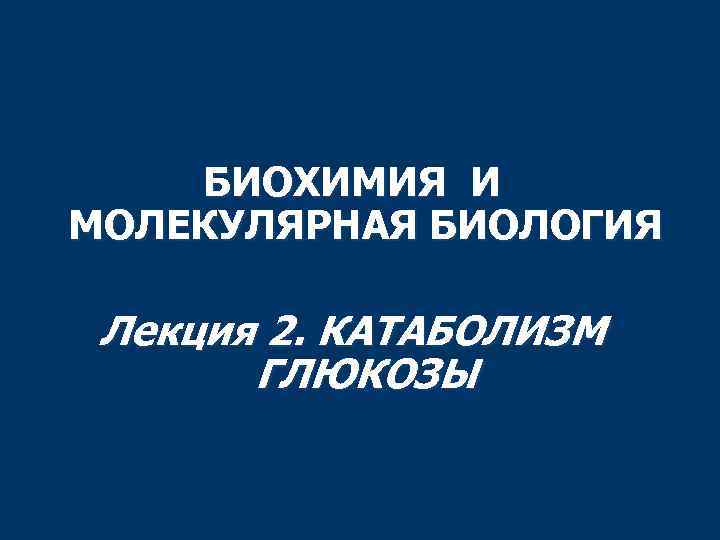 БИОХИМИЯ И МОЛЕКУЛЯРНАЯ БИОЛОГИЯ Лекция 2. КАТАБОЛИЗМ ГЛЮКОЗЫ 