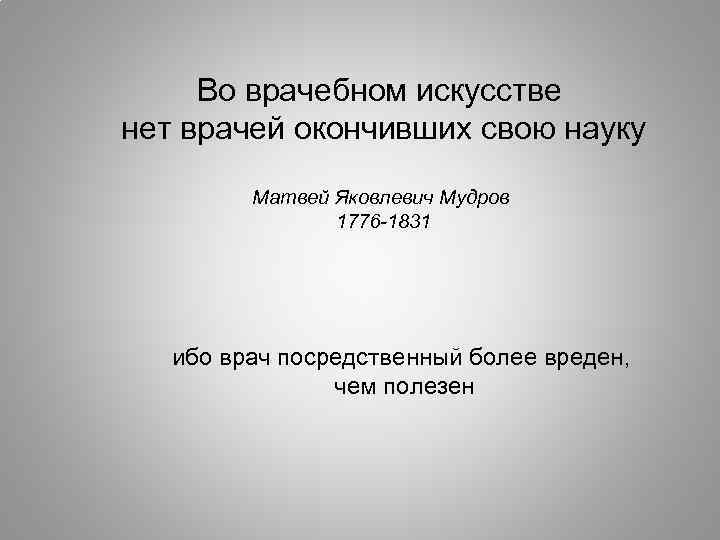 Во врачебном искусстве нет врачей окончивших свою науку Матвей Яковлевич Мудров 1776 -1831 ибо