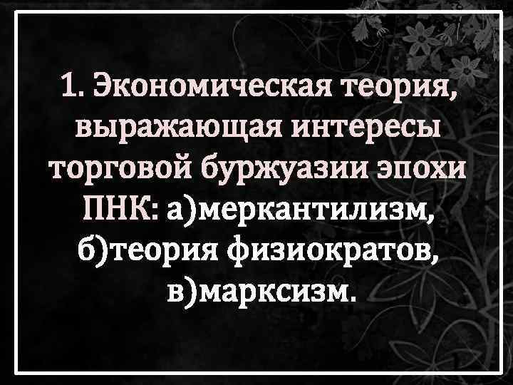 1. Экономическая теория, выражающая интересы торговой буржуазии эпохи ПНК: а)меркантилизм, б)теория физиократов, в)марксизм. 