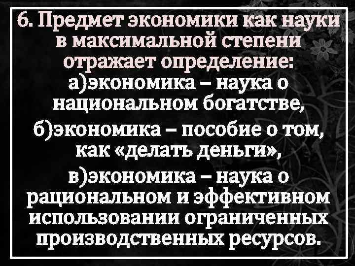 6. Предмет экономики как науки в максимальной степени отражает определение: а)экономика – наука о