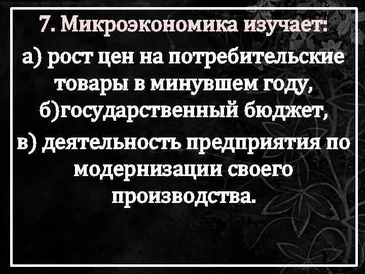 7. Микроэкономика изучает: а) рост цен на потребительские товары в минувшем году, б)государственный бюджет,