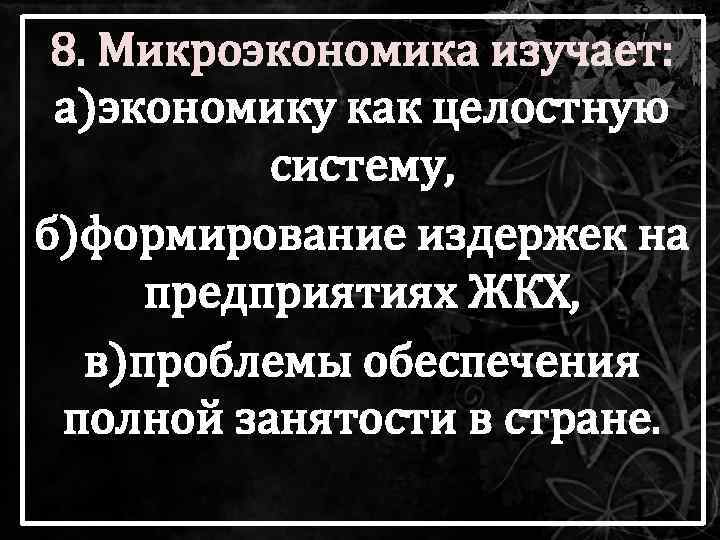 8. Микроэкономика изучает: а)экономику как целостную систему, б)формирование издержек на предприятиях ЖКХ, в)проблемы обеспечения