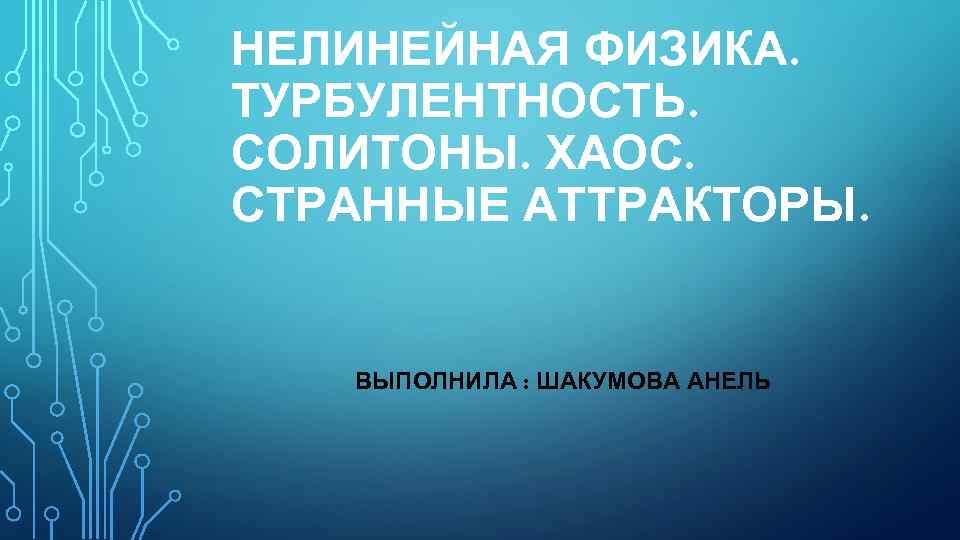 НЕЛИНЕЙНАЯ ФИЗИКА. ТУРБУЛЕНТНОСТЬ. СОЛИТОНЫ. ХАОС. СТРАННЫЕ АТТРАКТОРЫ. ВЫПОЛНИЛА : ШАКУМОВА АНЕЛЬ 