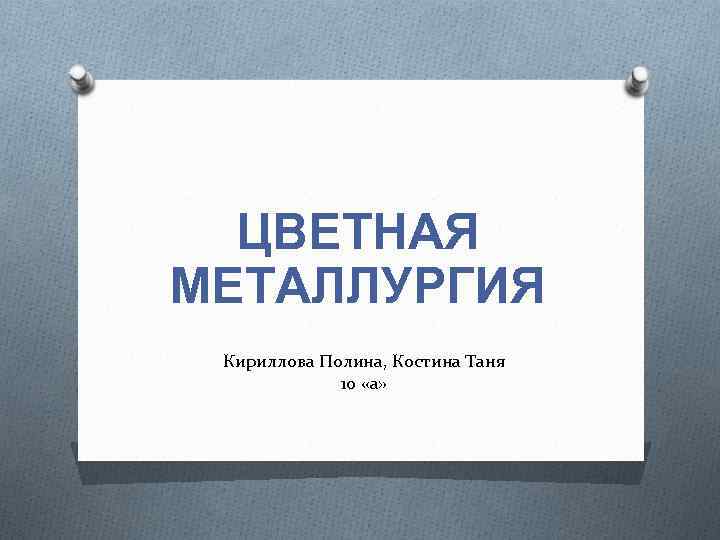 ЦВЕТНАЯ МЕТАЛЛУРГИЯ Кириллова Полина, Костина Таня 10 «а» 