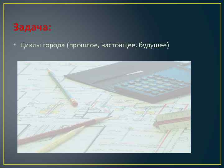 Задача: • Циклы города (прошлое, настоящее, будущее) 