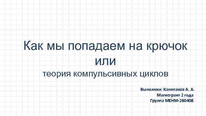 Как мы попадаем на крючок или теория компульсивных циклов Выполнил: Капитанов А. А. Магистрант