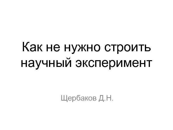 Как не нужно строить научный эксперимент Щербаков Д. Н. 