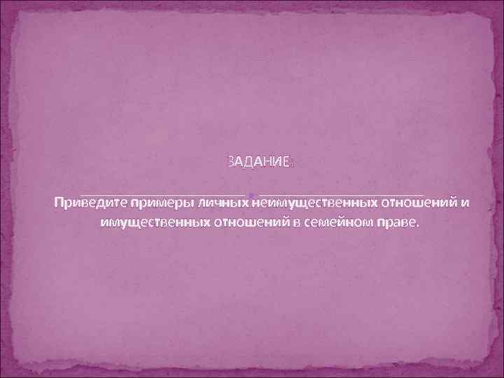 ЗАДАНИЕ: Приведите примеры личных неимущественных отношений и имущественных отношений в семейном праве. 