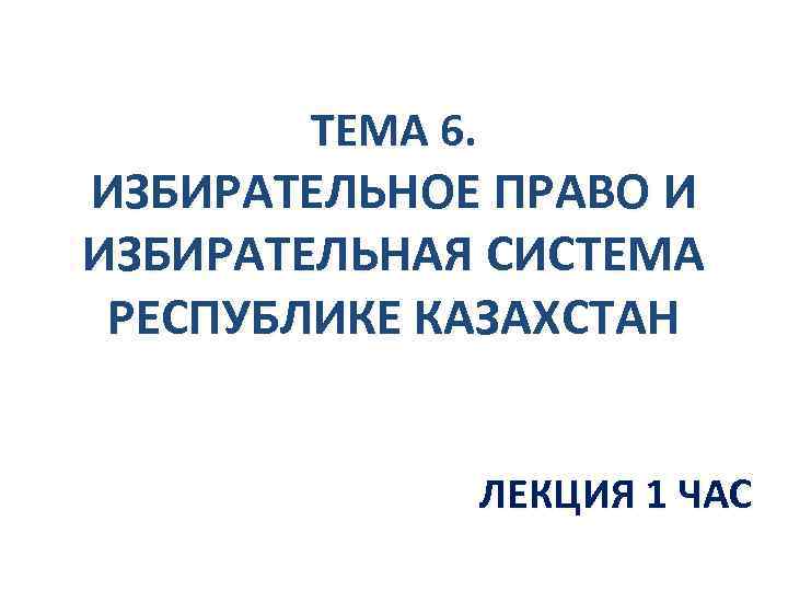 ТЕМА 6. ИЗБИРАТЕЛЬНОЕ ПРАВО И ИЗБИРАТЕЛЬНАЯ СИСТЕМА РЕСПУБЛИКЕ КАЗАХСТАН ЛЕКЦИЯ 1 ЧАС 
