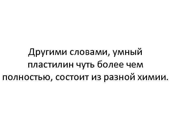 Другими словами, умный пластилин чуть более чем полностью, состоит из разной химии. 