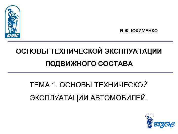 В. Ф. ЮХИМЕНКО ОСНОВЫ ТЕХНИЧЕСКОЙ ЭКСПЛУАТАЦИИ ПОДВИЖНОГО СОСТАВА ТЕМА 1. ОСНОВЫ ТЕХНИЧЕСКОЙ ЭКСПЛУАТАЦИИ АВТОМОБИЛЕЙ.