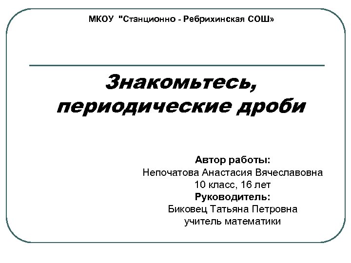 МКОУ "Станционно - Ребрихинская СОШ» Знакомьтесь, периодические дроби Автор работы: Непочатова Анастасия Вячеславовна 10