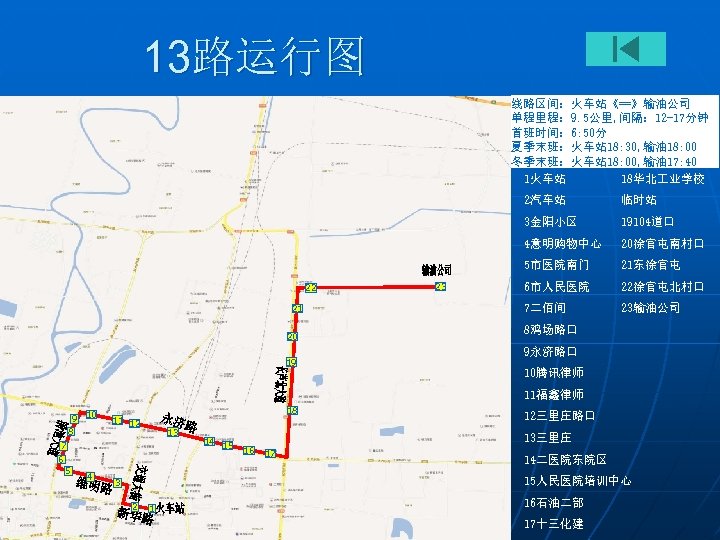 13路运行图 线路区间：火车站《==》输油公司 单程里程： 9. 5公里, 间隔： 12 -17分钟 首班时间： 6: 50分 夏季末班：火车站 18: 30,