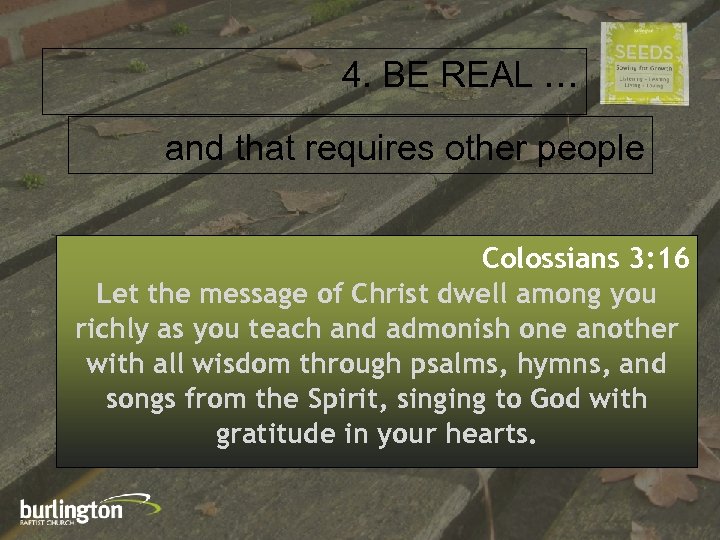 4. BE REAL … and that requires other people Colossians 3: 16 Let the