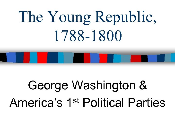 The Young Republic, 1788 -1800 George Washington & America’s 1 st Political Parties 