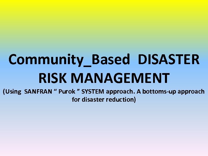 Community_Based DISASTER RISK MANAGEMENT (Using SANFRAN “ Purok ” SYSTEM approach. A bottoms-up approach