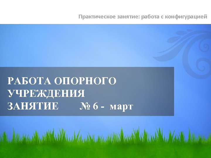 Практическое занятие: работа с конфигурацией РАБОТА ОПОРНОГО УЧРЕЖДЕНИЯ ЗАНЯТИЕ № 6 - март 