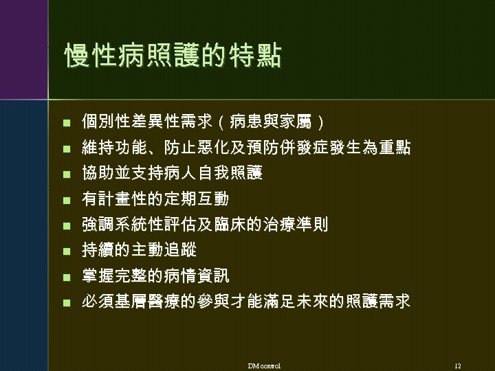慢性病照護的特點 n 個別性差異性需求（病患與家屬） n 維持功能、防止惡化及預防併發症發生為重點 n 協助並支持病人自我照護 n 有計畫性的定期互動 n 強調系統性評估及臨床的治療準則 n 持續的主動追蹤 n