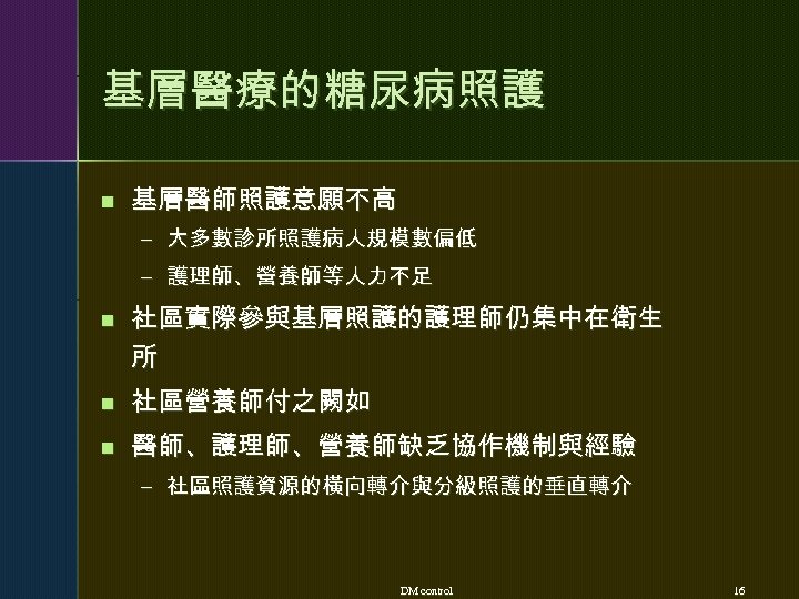 基層醫療的糖尿病照護 n 基層醫師照護意願不高 – 大多數診所照護病人規模數偏低 – 護理師、營養師等人力不足 n 社區實際參與基層照護的護理師仍集中在衛生 所 n 社區營養師付之闕如 n 醫師、護理師、營養師缺乏協作機制與經驗