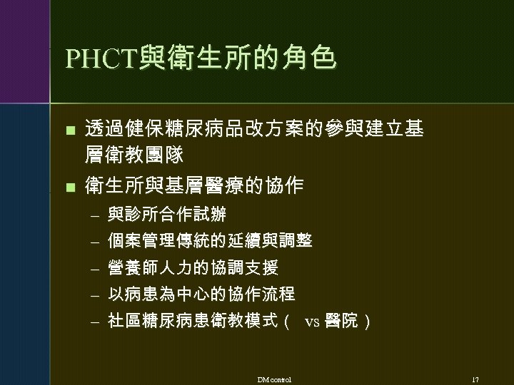 PHCT與衛生所的角色 n n 透過健保糖尿病品改方案的參與建立基 層衛教團隊 衛生所與基層醫療的協作 – 與診所合作試辦 – 個案管理傳統的延續與調整 – 營養師人力的協調支援 – 以病患為中心的協作流程
