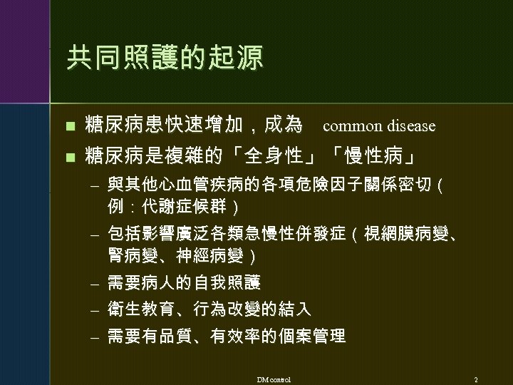 共同照護的起源 n 糖尿病患快速增加，成為 common disease n 糖尿病是複雜的「全身性」「慢性病」 – 與其他心血管疾病的各項危險因子關係密切（ 例：代謝症候群） – 包括影響廣泛各類急慢性併發症（視網膜病變、 腎病變、神經病變） –
