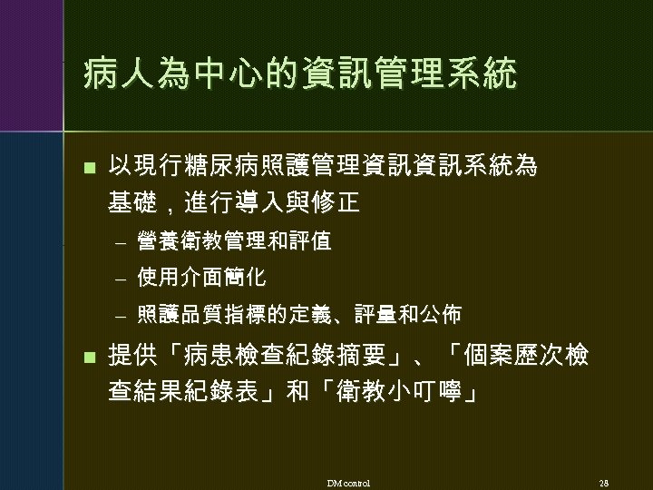 病人為中心的資訊管理系統 n 以現行糖尿病照護管理資訊資訊系統為 基礎，進行導入與修正 – 營養衛教管理和評值 – 使用介面簡化 – 照護品質指標的定義、評量和公佈 n 提供「病患檢查紀錄摘要」、「個案歷次檢 查結果紀錄表」和「衛教小叮嚀」 DM