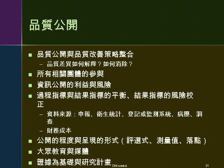 品質公開 n 品質公開與品質改善策略整合 – 品質差異如何解釋？如何消除？ n n n 所有相關團體的參與 資訊公開的利益與風險 過程指標與結果指標的平衡、結果指標的風險校 正 – 資料來源：申報、衛生統計、登記或監測系統、病歷、調