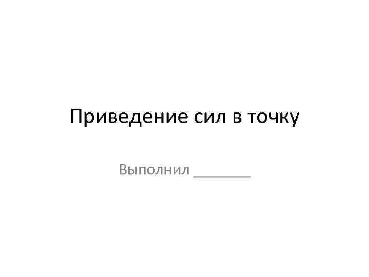 Приведение сил в точку Выполнил _______ 