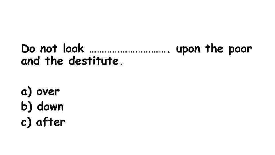 Do not look ……………. upon the poor and the destitute. a) over b) down