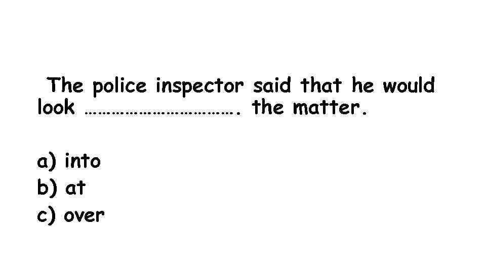  The police inspector said that he would look ………………. the matter. a) into