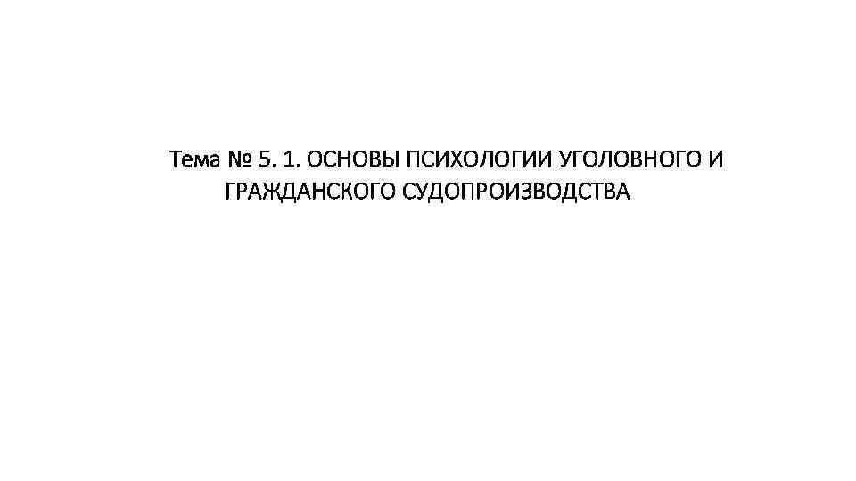 Тема № 5. 1. ОСНОВЫ ПСИХОЛОГИИ УГОЛОВНОГО И ГРАЖДАНСКОГО СУДОПРОИЗВОДСТВА 