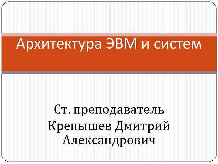 Архитектура ЭВМ и систем Ст. преподаватель Крепышев Дмитрий Александрович 