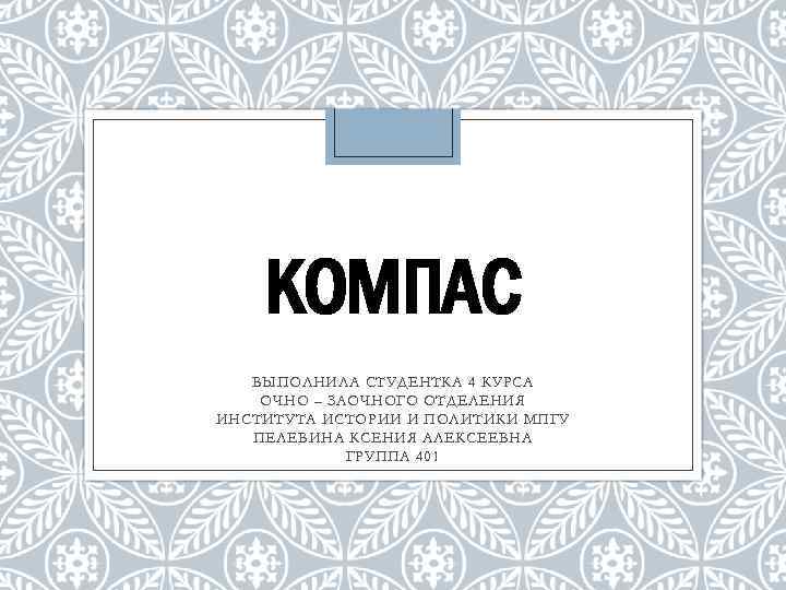 КОМПАС ВЫПОЛНИЛА СТУДЕНТКА 4 КУРСА ОЧНО – ЗАОЧНОГО ОТДЕЛЕНИЯ ИНСТИТУТА ИСТОРИИ И ПОЛИТИКИ МПГУ