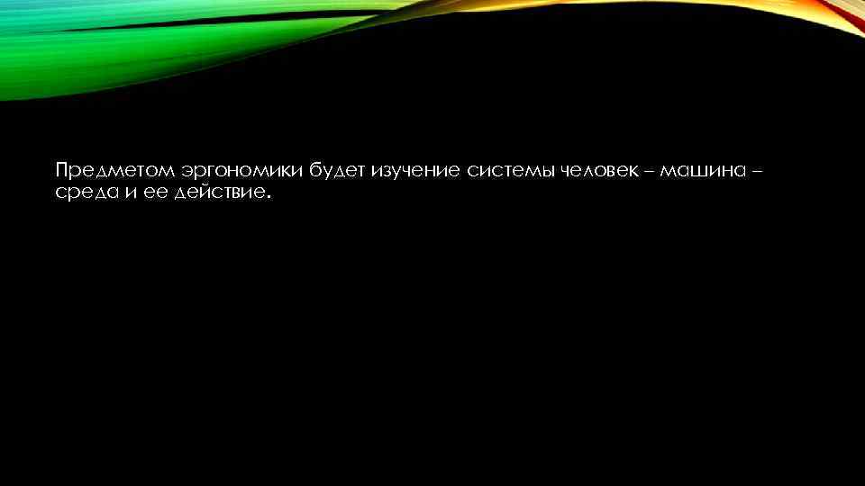 Предметом эргономики будет изучение системы человек – машина – среда и ее действие. 