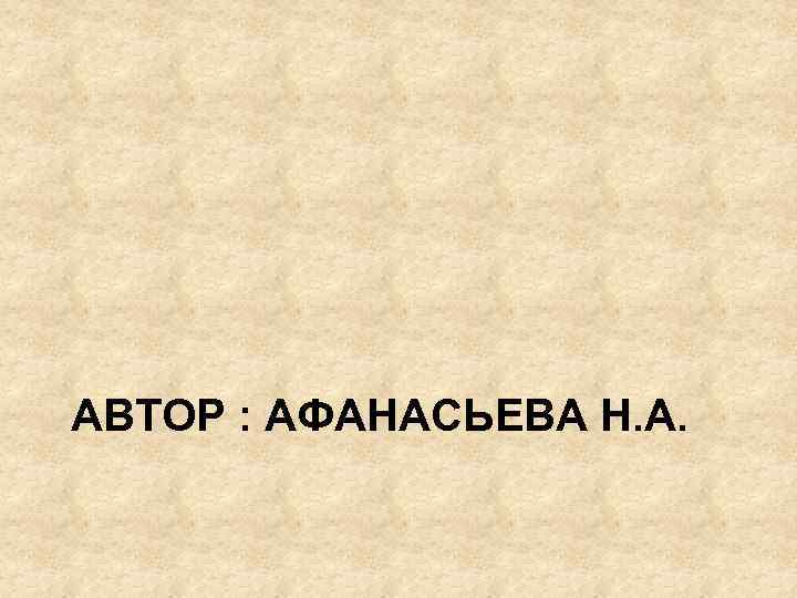 АВТОР : АФАНАСЬЕВА Н. А. 