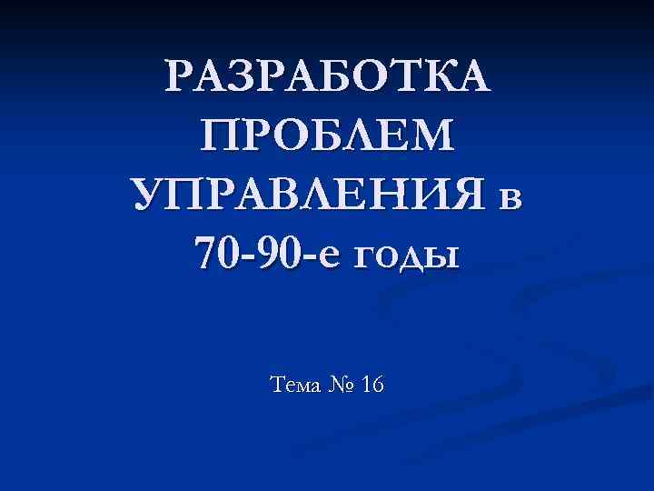 РАЗРАБОТКА ПРОБЛЕМ УПРАВЛЕНИЯ в 70 -90 -е годы Тема № 16 