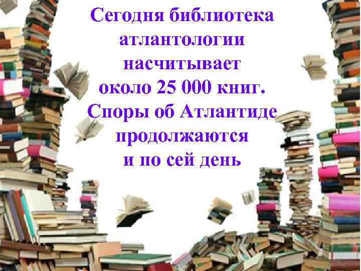 Сегодня библиотека атлантологии насчитывает около 25 000 книг. Споры об Атлантиде продолжаются и по