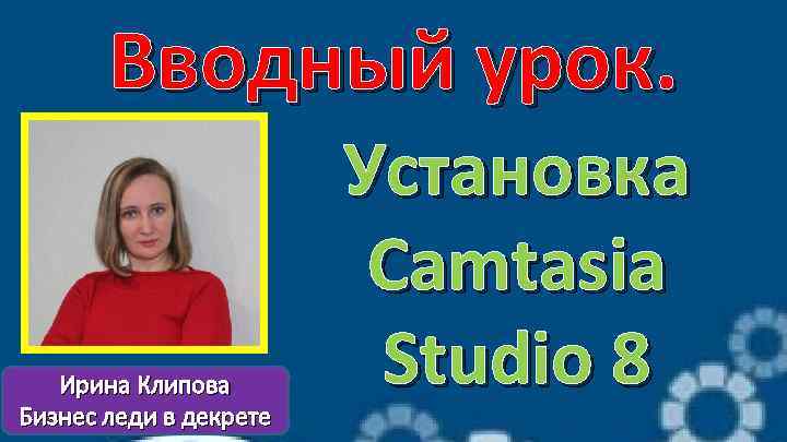 Вводный урок. Ирина Клипова Бизнес леди в декрете Установка Camtasia Studio 8 