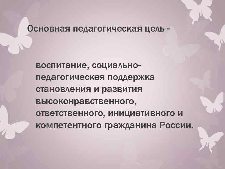 Основная педагогическая цель воспитание, социальнопедагогическая поддержка становления и развития высоконравственного, ответственного, инициативного и компетентного