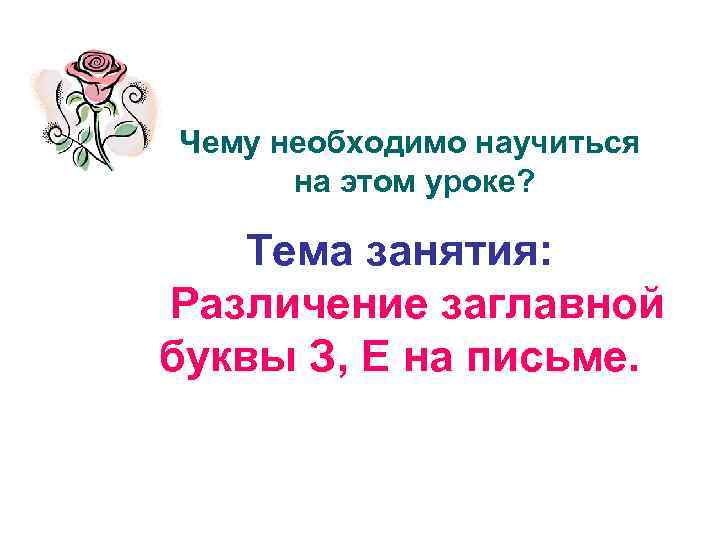 Чему необходимо научиться на этом уроке? Тема занятия: Различение заглавной буквы З, Е на